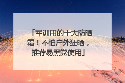 军训用的十大防晒霜！不怕户外狂晒，推荐易黑党使用