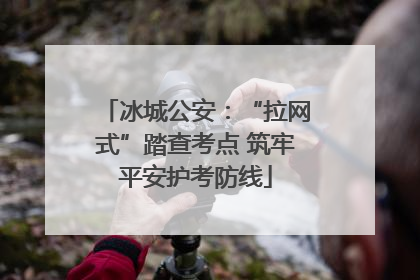 冰城公安：“拉网式”踏查考点 筑牢平安护考防线