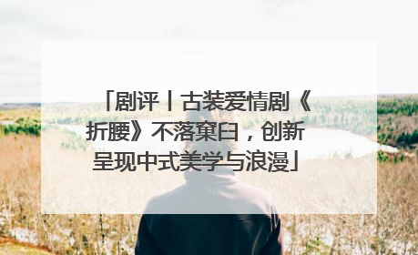 剧评丨古装爱情剧《折腰》不落窠臼，创新呈现中式美学与浪漫