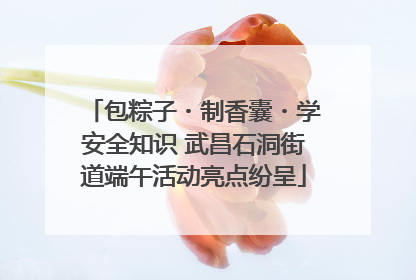 包粽子・制香囊・学安全知识 武昌石洞街道端午活动亮点纷呈