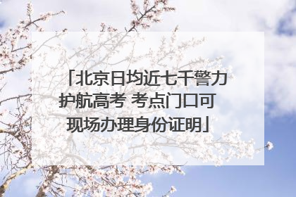 北京日均近七千警力护航高考 考点门口可现场办理身份证明