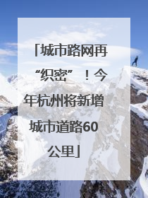 城市路网再“织密”！今年杭州将新增城市道路60公里
