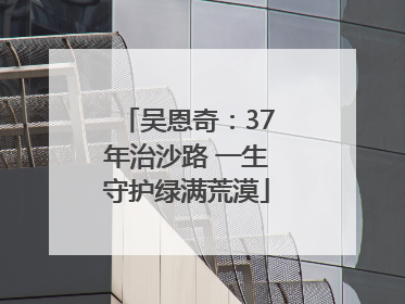 吴恩奇：37年治沙路 一生守护绿满荒漠