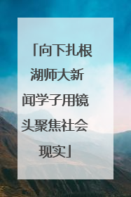 向下扎根 湖师大新闻学子用镜头聚焦社会现实