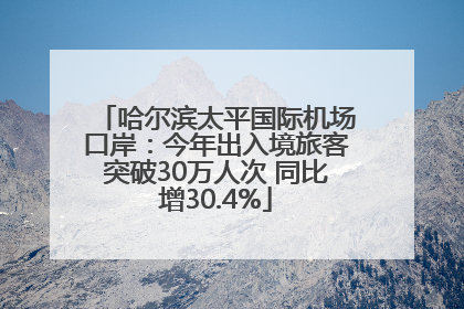 哈尔滨太平国际机场口岸：今年出入境旅客突破30万人次 同比增30.4%