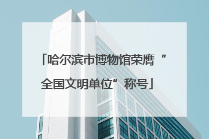 哈尔滨市博物馆荣膺“全国文明单位”称号