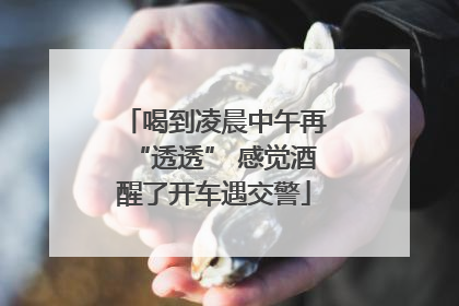 喝到凌晨中午再“透透” 感觉酒醒了开车遇交警