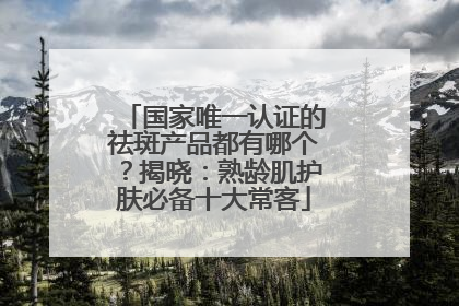 国家唯一认证的祛斑产品都有哪个？揭晓：熟龄肌护肤必备十大常客
