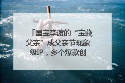 国宝李渡的“宝藏父亲”成父亲节现象级IP，多个爆款创造数千万流量