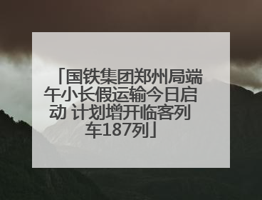 国铁集团郑州局端午小长假运输今日启动 计划增开临客列车187列