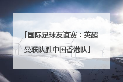 国际足球友谊赛：英超曼联队胜中国香港队