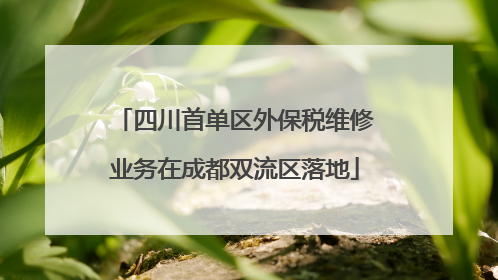 四川首单区外保税维修业务在成都双流区落地