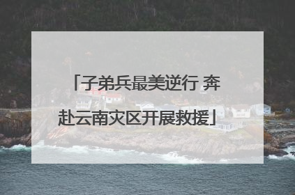子弟兵最美逆行 奔赴云南灾区开展救援