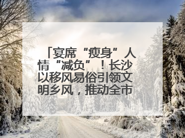 宴席“瘦身”人情“减负”！长沙以移风易俗引领文明乡风，推动全市乡村有“颜值”更显“气质”