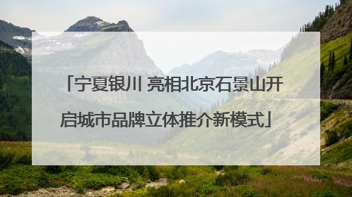 宁夏银川 亮相北京石景山开启城市品牌立体推介新模式