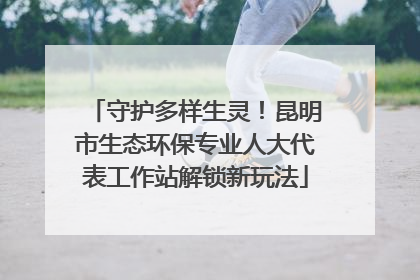 守护多样生灵！昆明市生态环保专业人大代表工作站解锁新玩法