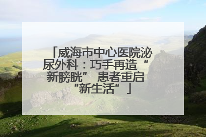威海市中心医院泌尿外科：巧手再造“新膀胱” 患者重启“新生活”