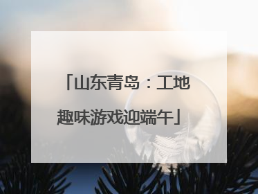 山东青岛：工地趣味游戏迎端午