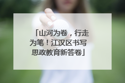 山河为卷，行走为笔！江汉区书写思政教育新答卷