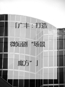 广丰：打造微短剧“场景魔方”
