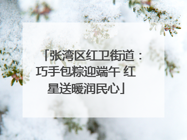 张湾区红卫街道：巧手包粽迎端午 红星送暖润民心