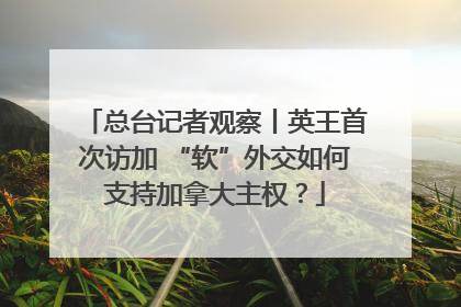 总台记者观察丨英王首次访加 “软”外交如何支持加拿大主权？