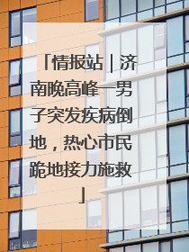 情报站｜济南晚高峰一男子突发疾病倒地，热心市民跪地接力施救