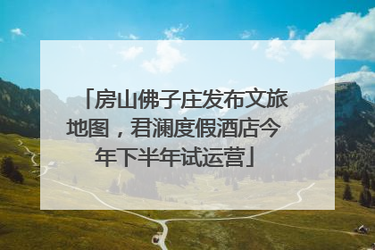房山佛子庄发布文旅地图，君澜度假酒店今年下半年试运营
