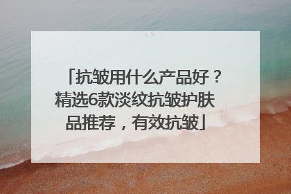 抗皱用什么产品好？精选6款淡纹抗皱护肤品推荐，有效抗皱