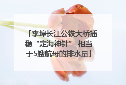 李埠长江公铁大桥插稳“定海神针” 相当于5艘航母的排水量