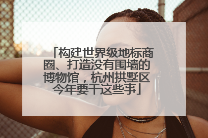 构建世界级地标商圈、打造没有围墙的博物馆，杭州拱墅区今年要干这些事