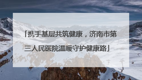 携手基层共筑健康，济南市第三人民医院温暖守护健康路