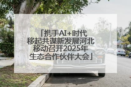 携手AI+时代 移起共谋新发展河北移动召开2025年生态合作伙伴大会