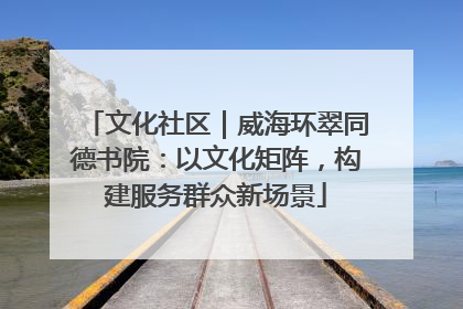 文化社区｜威海环翠同德书院：以文化矩阵，构建服务群众新场景