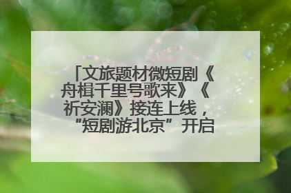 文旅题材微短剧《舟楫千里号歌来》《祈安澜》接连上线，“短剧游北京”开启大运河文化之旅