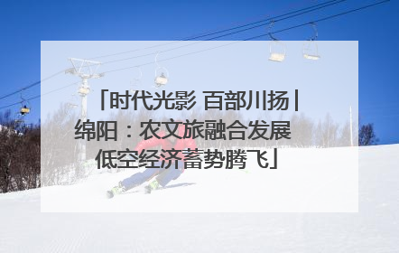 时代光影 百部川扬│绵阳：农文旅融合发展 低空经济蓄势腾飞