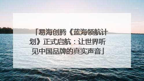 易海创腾《蓝海领航计划》正式启航：让世界听见中国品牌的真实声音