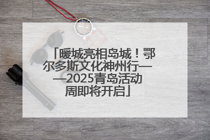暖城亮相岛城！鄂尔多斯文化神州行——2025青岛活动周即将开启