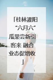 桂林灌阳“六月六”瓜果尝新引客来 融合业态促增收