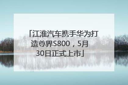 江淮汽车携手华为打造尊界S800，5月30日正式上市