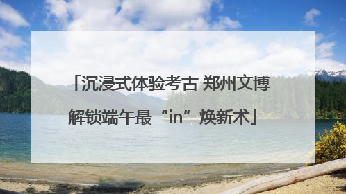 沉浸式体验考古 郑州文博解锁端午最“in”焕新术