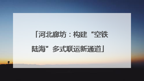 河北廊坊：构建“空铁陆海”多式联运新通道