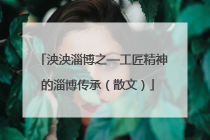 泱泱淄博之—工匠精神的淄博传承（散文）