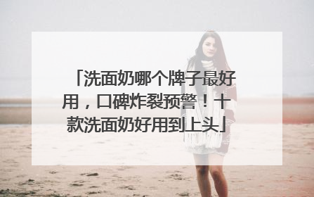 洗面奶哪个牌子最好用，口碑炸裂预警！十款洗面奶好用到上头