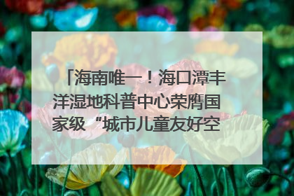 海南唯一！海口潭丰洋湿地科普中心荣膺国家级“城市儿童友好空间建设园区”称号