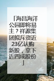 海昌海洋公园即将易主？祥源集团拟斥资近23亿认购新股，拿下近四成股份
