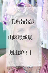 济南南部山区最新规划出炉！