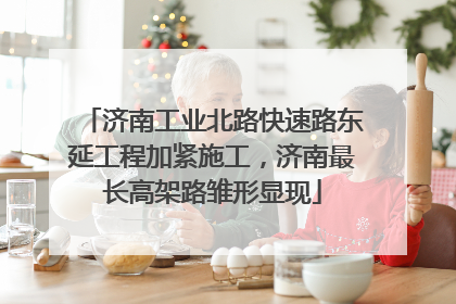 济南工业北路快速路东延工程加紧施工，济南最长高架路雏形显现