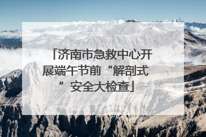 济南市急救中心开展端午节前“解剖式”安全大检查