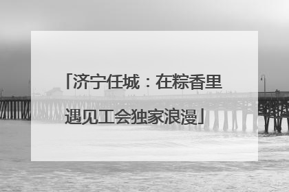 济宁任城：在粽香里遇见工会独家浪漫